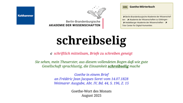 Im oberen Bereich der Grafik: Logo des Kohlhammer Verlags, Logo der Berlin-Brandenburgischen Akademie der Wissenschaften, Schaltfläche "GWb Goethe-Wörterbuch" aus dem Wörterbuchnetz Darunter, Ausrichtung zentriert: schreibselig  c  schriftlich mitteilsam, Briefe zu schreiben geneigt    Sie sehen, mein Theuerster, aus diesem vollendeten Bogen daß wie gute Gesellschaft sprachlustig, die Einsamkeit schreibselig mache  Goethe in einem Brief an Frédéric Jean Jacques Soret vom 14.07.1828 Weimarer Ausgabe, Abt. IV, Bd. 44,  S. 196, Z. 15  Goethe-Wort des Monats August 2025 