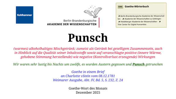 Im oberen Bereich der Grafik: Logo des Kohlhammer Verlags, Logo der Berlin-Brandenburgischen Akademie der Wissenschaften, Schaltfläche "GWb Goethe-Wörterbuch" aus dem Wörterbuchnetz Darunter, Ausrichtung zentriert: Punsch  (warmes) alkoholhaltiges Mischgetränk; zumeist als Getränk bei geselligem Zusammensein, auch in Hinblick auf die Qualität seiner Inhaltsstoffe sowie auf veranschlagte positive (innere Wärme, gehobene Stimmung herstellende) wie negative (Kontrollverlust erzeugende) Wirkungen  Wir waren sehr lustig bis Nachts um zwölfe, es wurden Austern gegessen und Punsch getruncken  Goethe in einem Brief an Charlotte vStein vom 08.12.1781 Weimarer Ausgabe, Abt. IV, Bd. 5, S. 232, Z. 24  Goethe-Wort des Monats Dezember 2025 