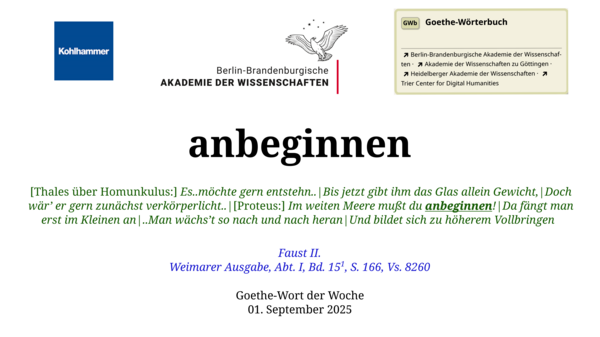Im oberen Bereich der Grafik: Logo des Kohlhammer Verlags, Logo der Berlin-Brandenburgischen Akademie der Wissenschaften, Schaltfläche "GWb Goethe-Wörterbuch" aus dem Wörterbuchnetz Darunter, Ausrichtung zentriert: anbeginnen  [Thales über Homunkulus:] Es..möchte gern entstehn..|Bis jetzt gibt ihm das Glas allein Gewicht,|Doch wär’ er gern zunächst verkörperlicht..|[Proteus:] Im weiten Meere mußt du anbeginnen!|Da fängt man erst im Kleinen an|..Man wächs’t so nach und nach heran|Und bildet sich zu höherem Vollbringen  Faust II. Weimarer Ausgabe, Abt. I, Bd. 15^1, S. 166, Vs. 8260  Goethe-Wort des Monats September 2025