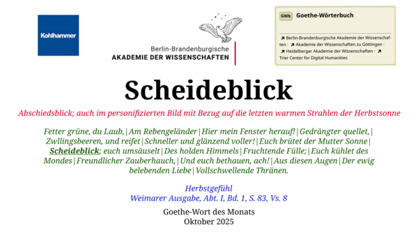 Im oberen Bereich der Grafik: Logo des Kohlhammer Verlags, Logo der Berlin-Brandenburgischen Akademie der Wissenschaften, Schaltfläche "GWb Goethe-Wörterbuch" aus dem Wörterbuchnetz Darunter, Ausrichtung zentriert: Scheideblick  Abschiedsblick; auch im personifizierten Bild mit Bezug auf die letzten warmen Strahlen der Herbstsonne  Fetter grüne, du Laub,|Am Rebengeländer|Hier mein Fenster herauf!|Gedrängter quellet,|Zwllingsbeeren, und reifet|Schneller und glänzend voller!|Euch brütet der Mutter Sonne|Scheideblick; euch umsäuselt|Des holden Himmels|Fruchtende Fülle;|Euch kühlet des Mondes|Freundlicher Zauberhauch,|Und euch bethauen, ach!|Aus diesen Augen|Der ewig belebenden Liebe|Vollschwellende Thränen.  Herbstgefühl Weimarer Ausgabe, Abt. I, Bd. 1, S. 83, Vs. 8  Goethe-Wort des Monats Oktober 2025 