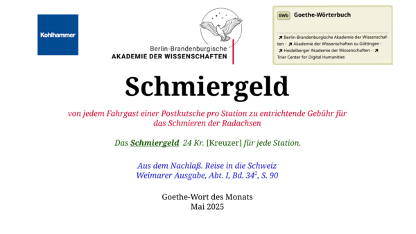  Im oberen Bereich der Grafik: Logo des Kohlhammer Verlags, Logo der Berlin-Brandenburgischen Akademie der Wissenschaften, Schaltfläche "GWb Goethe-Wörterbuch" aus dem Wörterbuchnetz Darunter, Ausrichtung zentriert: Schmiergeld  von jedem Fahrgast einer Postkutsche pro Station zu entrichtende Gebühr für das Schmieren der Radachsen  Das Schmiergeld    24 Kr. [Kreuzer] für jede Station.  Aus dem Nachlaß. Reise in die Schweiz Weimarer Ausgabe, Abt. I, Bd. 34ii, S. 90  Goethe-Wort des Monats Mai 2025 